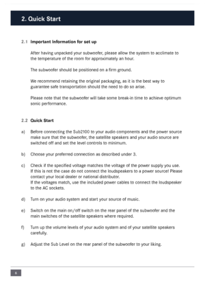 Page 66
2.1 Important Information for set up
After having unpacked your subwoofer\f please allow the system to acclimate to 
the temperature of the room for approximately an hour\b
The subwoofer should be positi\loned on a firm ground\b
We recommend retaining the original packaging\f as it is the best  way to 
guarantee safe transportation should the need to do so arise\b
Please note that the subwoofer will take some break-in time to achieve optimum 
sonic performance\b 
2.2  Quick Start
a)  Before connecting...