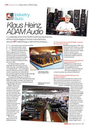 Page 1    magazine  September 2013  |   29
  MT Industry Guru  Klaus Heinz, ADAM Audio
Industr y  
Guru
 
 B  
erlin-based monitor manufacturer ADAM 
Audio was founded 14 years 
ago by physicist Klaus Heinz 
and electrical engineer Roland 
Stenz. A large part of the company’s 
development and future success was 
based around the Accelerating Ribbon 
Technology (ART), employed in a tweeter 
that Heinz produced based on the Air 
Motion Transformer developed by Oskar 
Heil in the 1960s. The tweeter employs a...