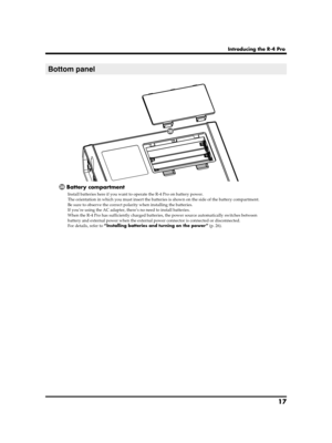 Page 1717
Introducing the R-4 Pro
Battery compartment
Install batteries here if you want to operate the R-4 Pro on battery power. 
The orientation in which you must insert the batteries is shown on the side of the battery compartment. 
Be sure to observe the correct polarity when installing the batteries.
If you’re using the AC adapter, there’s no need to install batteries.
When the R-4 Pro has sufficiently charged batteries, the power source automatically switches between 
battery and external power when the...
