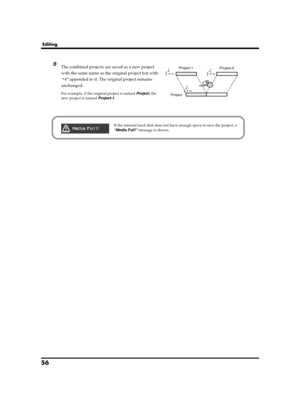 Page 5656
Editing
fig.wave-combine.eps
5The combined projects are saved as a new project 
with the same name as the original project but with 
“-1” appended to it. The original project remains 
unchanged.
For example, if the original project is named Project, the 
new project is named Project-1.ProjectProject-1
Project-2
fig.media-full.epsIf the internal hard disk does not have enough space to save the project, a 
“Media Full!” message is shown.
R-4_e_new.book  56 ページ  ２００６年１１月２０日　月曜日　午後１時９分 