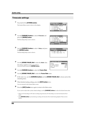 Page 6666
System setup
fig.recording-1.eps
1Press the R-4 Pro [SYSTEM] button.
The System Menu screen is shown in the display.
fig.recording-2.eps
2Use the [CURSOR] buttons to select 6 Timecode, and 
press the [ENTER] button.
The Recording Setup screen is shown.
fig.recording-2.eps
3Use the [CURSOR] buttons to select 1 Setup, and press 
the [ENTER] button.
The Recording Setup screen is shown.
fig.recording-3.eps
4Use the [SCRUB/VALUE] dial to select the Mode value.
The setting is applied as soon as you select...
