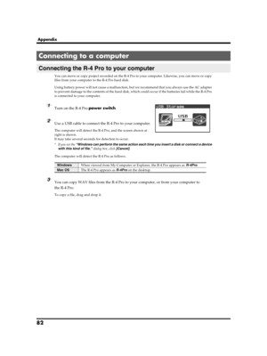 Page 8282
Appendix
You can move or copy project recorded on the R-4 Pro to your computer. Likewise, you can move or copy 
files from your computer to the R-4 Pro hard disk.
Using battery power will not cause a malfunction, but we recommend that you always use the AC adapter 
to prevent damage to the contents of the hard disk, which could occur if the batteries fail while the R-4 Pro 
is connected to your computer.
1Turn on the R-4 Pro power switch.
2Use a USB cable to connect the R-4 Pro to your computer.
The...