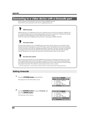 Page 8484
Appendix
R-4 Pro supports synchronization with and recording of SMPTE timecode.
The R-4 Pro can be synchronized with a device supporting timecode.
fig.recording-1.eps
1Press the [SYSTEM] button on the R-4 Pro.
The display shows the System Menu screen.
fig.time-code-1.eps
2Use the [CURSOR] button to select 6 Timecode, and 
press the [ENTER] button.
The Timecode screen is shown.
Connecting to a video device with a timecode port
Setting timecode
SMPTE timecode
SMPTE timecode was established by the...