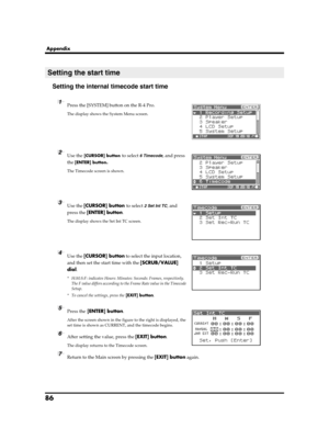 Page 8686
Appendix
Setting the internal timecode start time
fig.recording-1.eps
1Press the [SYSTEM] button on the R-4 Pro.
The display shows the System Menu screen.
fig.time-code-1.eps
2Use the [CURSOR] button to select 6 Timecode, and press 
the 
[ENTER] button.
The Timecode screen is shown.
fig.time-code-2.eps
3Use the [CURSOR] button to select 2 Set Int TC, and 
press the [ENTER] button.
The display shows the Set Int TC screen.
fig.time-code-set-int.eps
4Use the [CURSOR] button to select the input location,...