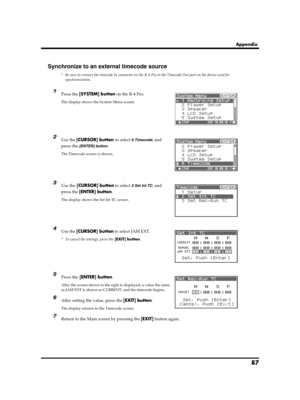 Page 8787
Appendix
Synchronize to an external timecode source
* Be sure to connect the timecode In connector on the R-4 Pro to the Timecode Out port on the device used for 
synchronization.
fig.recording-1.eps
1Press the [SYSTEM] button on the R-4 Pro.
The display shows the System Menu screen.
fig.time-code-1.eps
2Use the [CURSOR] button to select 6 Timecode, and 
press the 
[ENTER] button.
The Timecode screen is shown.
fig.time-code-set-int.eps
3Use the [CURSOR] button to select 2 Set Int TC, and 
press the...