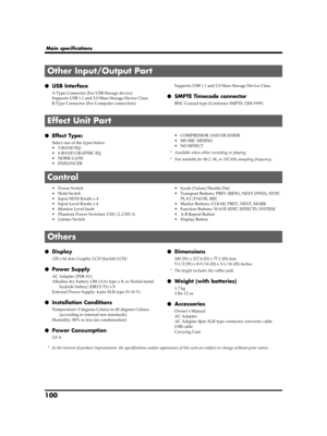 Page 100100
Main specifications
●USB Interface
A Type Connector (For USB Storage device)
Supports USB 1.1 and 2.0 Mass Storage Device Class.
B Type Connector (For Computer connection)Supports USB 1.1 and 2.0 Mass Storage Device Class.●SMPTE Timecode connector
BNC Coaxial type (Conforms SMPTE 12M-1999)
●Effect Type:
Select one of the types below.
•3-BAND EQ
• 6-BAND GRAPHIC EQ
• NOISE GATE
•ENHANCER• COMPRESSOR AND DE-ESSER
• MS MIC MIXING
• NO EFFECT
* Available when either recording or playing
* Not available...