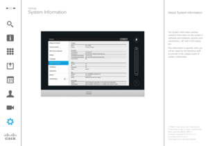 Page 6060
The System Information window contains information on the system’s software and hardware versions and 
connections, SIP and H.323 status 
etc.
This information is typically what you  will be asked by the technical staff to provide in the unlikely event of system malfunction.
Settings
System InformationAbout System Information 
D1458221 User Guide Cisco TelePresence
Profile Series, Codec C-series, Quick Set C20 
SX20 Quick Set, MX200, MX300
Produced: December 2014 for TC7.3
All contents 