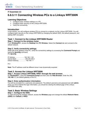 Page 14 
©
I
6
 
L
 
I
I
c
a
 
T
S
F
d
 
S
W
ty
P
  
I
S
D
  
P
  
N
 
T
S
O
1
 
S
Y
O
W
 
T
S
T
(
 
 
© 2013 Cisco and
T Essentia
6.8.3.11
 
Learning 
 Confi
 Confi
 Verify
 
ntroducti
n this activity
configure bas
adding WEP 
 
Task 1: C
Step 1. Con
From Wireles
default netwo
 
Step 2. Ver
While still at t
yping the  ipc
PC>ipconfig 
P Address....
Subnet Mask.
Default Gatew
PC> 
Note: The IP
 
Task 2: A
Step 1. Acc
On Wireless
192.168.1.1, 
 
Step 2. Ent
You will be pr
Once you hav
WRT300N we
 
Task 3: B...