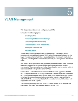 Page 1035
Cisco Small Business SG200 Series 8-port Smart Switch 103
 
VLAN Management
This chapter describes how to configure virtual LANs.
It includes the following topics:
•Creating VLANs
•Configuring VLAN Interface Settings
•Configuring VLAN Membership
•Configuring Port VLAN Membership
•Setting the Default VLAN
•Voice and Media
Virtual LAN (VLAN) on a Layer 2 switch offers some of the benefits of both 
bridging and routing. Like a bridge, a VLAN switch forwards traffic based on the 
Layer 2 header, which is...