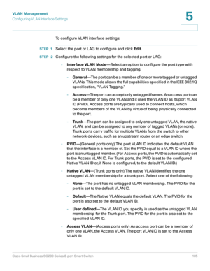 Page 105VLAN Management
Configuring VL AN Interface Settings
Cisco Small Business SG200 Series 8-port Smart Switch 105
5
 
To configure VLAN interface settings:
STEP 1Select the port or LAG to configure and click Edit.
STEP  2Configure the following settings for the selected port or LAG:
•Interface VLAN Mode—Select an option to configure the port type with 
respect to VLAN membership and tagging.
-General—The port can be a member of one or more tagged or untagged 
VLANs. This mode allows the full capabilities...