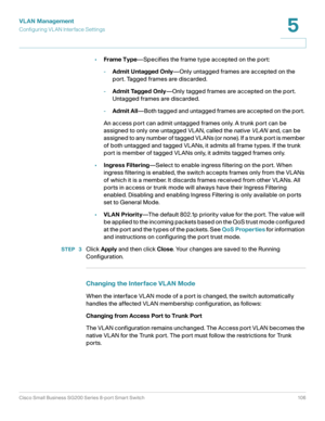 Page 106VLAN Management
Configuring VL AN Interface Settings
Cisco Small Business SG200 Series 8-port Smart Switch 106
5
 
•Frame Type—Specifies the frame type accepted on the port:
-Admit Untagged Only—Only untagged frames are accepted on the 
port. Tagged frames are discarded.
-Admit Tagged Only—Only tagged frames are accepted on the port. 
Untagged frames are discarded.
-Admit All—Both tagged and untagged frames are accepted on the port. 
An access port can admit untagged frames only. A trunk port can be...