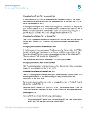 Page 107VLAN Management
Configuring VL AN Interface Settings
Cisco Small Business SG200 Series 8-port Smart Switch 107
5
 
Changing from Trunk Port to Access Port
If the original trunk port has an untagged VLAN member on the port, the port is 
removed from all its VLANs except the untagged VLAN on the port. The PVID is 
set to the untagged VLAN ID.
If the original Trunk port does not have an untagged VLAN member on the port, the 
port is removed from all its VLANs and becomes a member of the default VLAN. Its...