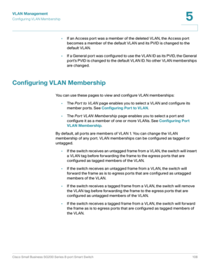 Page 108VLAN Management
Configuring VL AN Membership
Cisco Small Business SG200 Series 8-port Smart Switch 108
5
 
•If an Access port was a member of the deleted VLAN, the Access port 
becomes a member of the default VLAN and its PVID is changed to the 
default VLAN.
•If a General port was configured to use the VLAN ID as its PVID, the General 
port’s PVID is changed to the default VLAN ID. No other VLAN memberships 
are changed.
Configuring VLAN Membership
You can use these pages to view and configure VLAN...