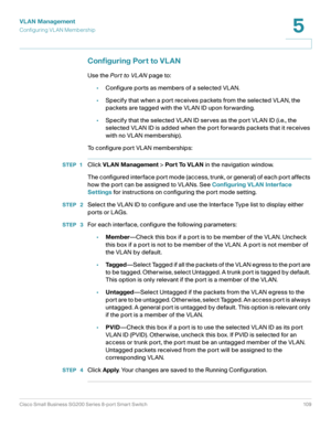 Page 109VLAN Management
Configuring VL AN Membership
Cisco Small Business SG200 Series 8-port Smart Switch 109
5
 
Configuring Port to VLAN
Use the Por t to VL AN page to:
•Configure ports as members of a selected VLAN.
•Specify that when a port receives packets from the selected VLAN, the 
packets are tagged with the VLAN ID upon forwarding.
•Specify that the selected VLAN ID serves as the port VLAN ID (i.e., the 
selected VLAN ID is added when the port forwards packets that it receives 
with no VLAN...