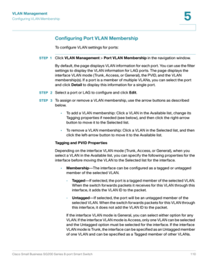 Page 110VLAN Management
Configuring VL AN Membership
Cisco Small Business SG200 Series 8-port Smart Switch 110
5
 
Configuring Port VLAN Membership
To configure VLAN settings for ports:
STEP 1Click VLAN Management > Port VLAN Membership in the navigation window.
By default , the page displays VLAN information for each port. You can use the filter 
settings to display the VLAN information for LAG ports. The page displays the 
interface VLAN mode (Trunk, Access, or General), the PVID, and the VLAN 
membership(s)....