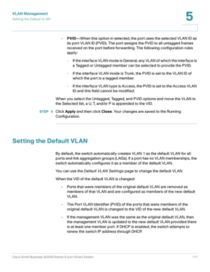 Page 111VLAN Management
Setting the Default VLAN
Cisco Small Business SG200 Series 8-port Smart Switch 111
5
 
•PVID—When this option in selected, the port uses the selected VLAN ID as 
its port VLAN ID (PVID). The port assigns the PVID to all untagged frames 
received on the port before forwarding. The following configuration rules 
apply:
-If the interface VLAN mode is General, any VLAN of which the interface is 
a Tagged or Untagged member can be selected to provide the PVID. 
-If the interface VLAN mode is...