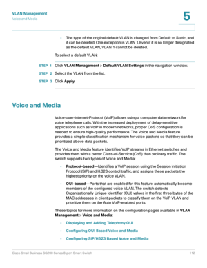 Page 112VLAN Management
Vo i c e  a n d  M e d i a
Cisco Small Business SG200 Series 8-port Smart Switch 112
5
 
•The type of the original default VLAN is changed from Default to Static, and 
it can be deleted. One exception is VLAN 1. Even if it is no longer designated 
as the default VLAN, VLAN 1 cannot be deleted.
To  s e l e c t  a  d e f a u l t  V L A N :
STEP 1Click VLAN Management > Default VLAN Settings in the navigation window.
STEP  2Select the VLAN from the list.
STEP  3Click Apply.
Voice and Media...