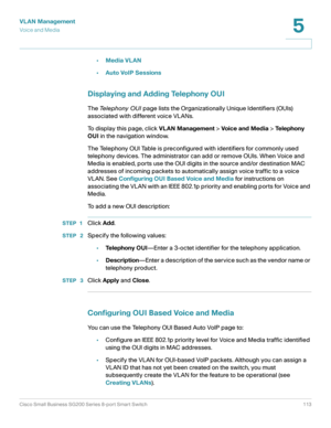 Page 113VLAN Management
Vo i c e  a n d  M e d i a
Cisco Small Business SG200 Series 8-port Smart Switch 113
5
 
•Media VLAN
•Auto VoIP Sessions
Displaying and Adding Telephony OUI
The Te l e p h o n y  O U I page lists the Organizationally Unique Identifiers (OUIs) 
associated with different voice VLANs. 
To display this page, click VLAN Management > Voic e and Me dia > Te l e p h o n y  
OUI in the navigation window.
The Telephony OUI Table is preconfigured with identifiers for commonly used 
telephony...