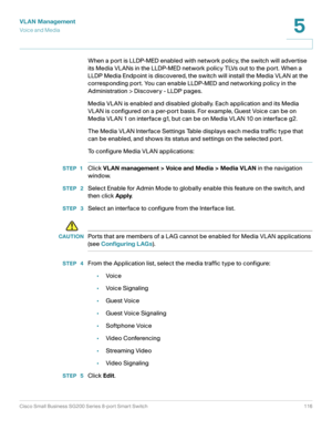 Page 116VLAN Management
Vo i c e  a n d  M e d i a
Cisco Small Business SG200 Series 8-port Smart Switch 116
5
 
When a port is LLDP-MED enabled with network policy, the switch will advertise 
its Media VLANs in the LLDP-MED network policy TLVs out to the port. When a 
LLDP Media Endpoint is discovered, the switch will install the Media VLAN at the 
corresponding port. You can enable LLDP-MED and networking policy in the 
Administration > Discovery - LLDP pages.
Media VLAN is enabled and disabled globally. Each...