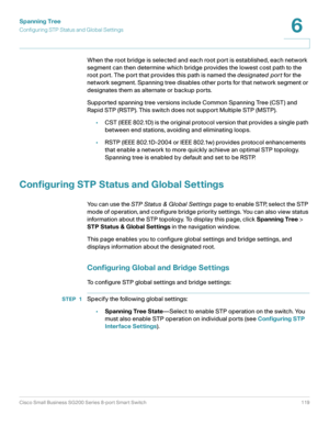 Page 119Spanning Tree
Configuring STP Status and Global Settings
Cisco Small Business SG200 Series 8-port Smart Switch 119
6
 
When the root bridge is selected and each root port is established, each network 
segment can then determine which bridge provides the lowest cost path to the 
root port. The port that provides this path is named the designated por t for the 
network segment. Spanning tree disables other ports for that network segment or 
designates them as alternate or backup ports.
Supported spanning...