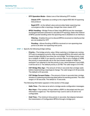 Page 120Spanning Tree
Configuring STP Status and Global Settings
Cisco Small Business SG200 Series 8-port Smart Switch 120
6
 
•STP Operation Mode—Select one of the following STP modes: 
-Classic STP—Operates according to the original IEEE 802.1D spanning 
tree protocol.
-Rapid STP—Is the default value and provides faster spanning tree 
convergence after a topology change than does classic STP. 
•BPDU Handling—Bridge Protocol Data Units (BPDUs) are the messages 
exchanged between switches to calculate STP...