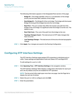 Page 121Spanning Tree
Configuring STP Interface Settings
Cisco Small Business SG200 Series 8-port Smart Switch 121
6
 
The following information appears in the Designated Root section of the page:
•Bridge ID—The bridge identifier, which is a concatenation of the bridge 
priority and the base MAC address of the bridge.
•Root Bridge ID—The Bridge ID of the root bridge. The bridge with the lowest 
Bridge ID among all the bridges become the root bridge.
•Root Port—The port number that offers the lowest-cost path...