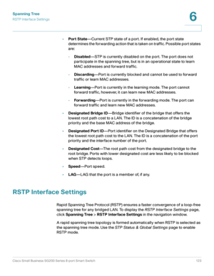 Page 123Spanning Tree
RSTP Interface Settings
Cisco Small Business SG200 Series 8-port Smart Switch 123
6
 
•Port State—Current STP state of a port. If enabled, the port state 
determines the forwarding action that is taken on traffic. Possible port states 
are: 
-Disabled—STP is currently disabled on the port. The port does not 
participate in the spanning tree, but is in an operational state to learn 
MAC addresses and forward traffic.
-Discarding—Port is currently blocked and cannot be used to forward...