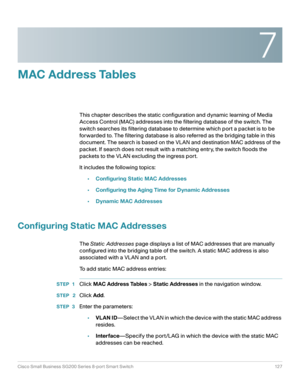 Page 1277
Cisco Small Business SG200 Series 8-port Smart Switch 127
 
MAC Address Tables
This chapter describes the static configuration and dynamic learning of Media 
Access Control (MAC) addresses into the filtering database of the switch. The 
switch searches its filtering database to determine which port a packet is to be 
forwarded to. The filtering database is also referred as the bridging table in this 
document. The search is based on the VLAN and destination MAC address of the 
packet. If search does...