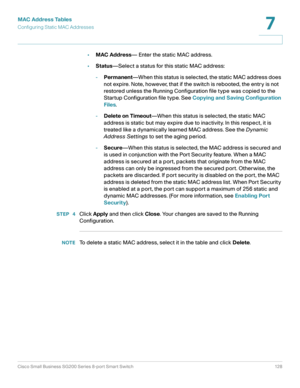 Page 128MAC Address Tables
Configuring Static MAC Addresses
Cisco Small Business SG200 Series 8-port Smart Switch 128
7
 
•MAC Address— Enter the static MAC address.
•Status—Select a status for this static MAC address:
-Permanent—When this status is selected, the static MAC address does 
not expire. Note, however, that if the switch is rebooted, the entry is not 
restored unless the Running Configuration file type was copied to the 
Startup Configuration file type. See Copying and Saving Configuration 
Files....