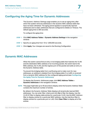 Page 129MAC Address Tables
Configuring the Aging Time for Dynamic Addresses
Cisco Small Business SG200 Series 8-port Smart Switch 129
7
 
Configuring the Aging Time for Dynamic Addresses
The Dynamic Address Settings page enables you to set an aging time, after 
which the system removes addresses in the dynamic MAC address table that 
have not been refreshed. The aging period applies to dynamically learned 
addresses and to static addresses that are configured to Delete on Timeout. The 
default aging time is 300...