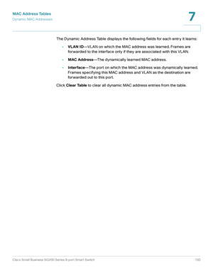Page 130MAC Address Tables
Dynamic MAC Addresses
Cisco Small Business SG200 Series 8-port Smart Switch 130
7
 
The Dynamic Address Table displays the following fields for each entry it learns:
•VLAN ID—VLAN on which the MAC address was learned. Frames are 
forwarded to the interface only if they are associated with this VLAN.
•MAC Address—The dynamically learned MAC address.
•Interface—The port on which the MAC address was dynamically learned. 
Frames specifying this MAC address and VLAN as the destination are...