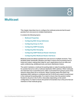 Page 1318
Cisco Small Business SG200 Series 8-port Smart Switch 131
 
Multicast
This chapter describes how to configure the multicast protocols that forward 
packets from one source to multiple destinations.
It contains the following topics:
•Multicast Properties
•Configuring MAC Group Addresses
•Configuring Group-to-Port
•Configuring IGMP Snooping
•Configuring MLD Snooping
•Configuring IGMP Multicast Router Interfaces
•Configuring MLD Multicast Router Interfaces
Multicast protocols deliver packets from one...