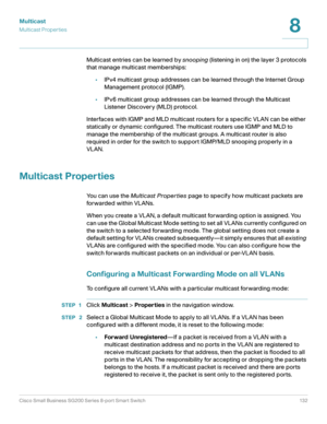 Page 132Multicast
Multicast Properties
Cisco Small Business SG200 Series 8-port Smart Switch 132
8
 
Multicast entries can be learned by snooping (listening in on) the layer 3 protocols 
that manage multicast memberships:
•IPv4 multicast group addresses can be learned through the Internet Group 
Management protocol (IGMP).
•IPv6 multicast group addresses can be learned through the Multicast 
Listener Discovery (MLD) protocol. 
Interfaces with IGMP and MLD multicast routers for a specific VLAN can be either...