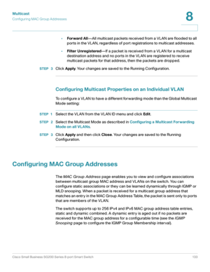 Page 133Multicast
Configuring MAC Group Addresses
Cisco Small Business SG200 Series 8-port Smart Switch 133
8
 
•Forward All—All multicast packets received from a VLAN are flooded to all 
ports in the VLAN, regardless of port registrations to multicast addresses.
•Filter Unregistered—If a packet is received from a VLAN for a multicast 
destination address and no ports in the VLAN are registered to receive 
multicast packets for that address, then the packets are dropped.
STEP  3Click Apply. Your changes are...