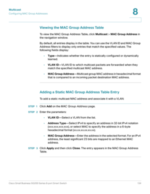 Page 134Multicast
Configuring MAC Group Addresses
Cisco Small Business SG200 Series 8-port Smart Switch 134
8
 
Viewing the MAC Group Address Table
To view the MAC Group Address Table, click Multicast > MAC Group Address in 
the navigation window.
By default, all entries display in the table. You can use the VLAN ID and MAC Group 
Address filters to display only entries that match the specified values. The 
following fields display:
•Type—Indicates whether the entry is statically configured or dynamically...