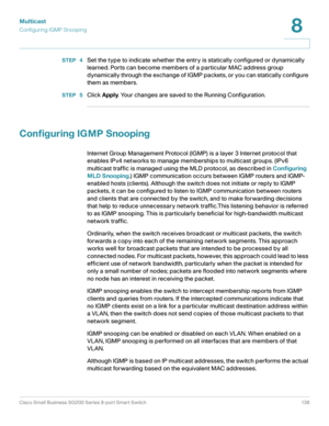 Page 136Multicast
Configuring IGMP Snooping
Cisco Small Business SG200 Series 8-port Smart Switch 136
8
 
STEP  4Set the type to indicate whether the entry is statically configured or dynamically 
learned. Ports can become members of a particular MAC address group 
dynamically through the exchange of IGMP packets, or you can statically configure 
them as members. 
STEP  5Click Apply. Your changes are saved to the Running Configuration.
Configuring IGMP Snooping
Internet Group Management Protocol (IGMP) is a...