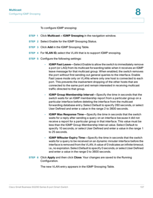 Page 137Multicast
Configuring IGMP Snooping
Cisco Small Business SG200 Series 8-port Smart Switch 137
8
 
To configure IGMP snooping:
STEP 1Click Multicast > IGMP Snooping in the navigation window.
STEP  2Select Enable for the IGMP Snooping Status.
STEP  3Click Add in the IGMP Snooping Table.
STEP  4For VLAN ID, select the VLAN that is to support IGMP snooping.
STEP  5Configure the following settings:
•IGMP Fast Leave—Select Enable to allow the switch to immediately remove 
a port (or LAG) from its multicast...