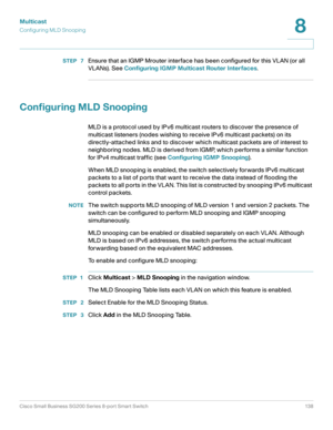 Page 138Multicast
Configuring MLD Snooping
Cisco Small Business SG200 Series 8-port Smart Switch 138
8
 
STEP  7Ensure that an IGMP Mrouter interface has been configured for this VLAN (or all 
VLANs). See Configuring IGMP Multicast Router Interfaces.
Configuring MLD Snooping
MLD is a protocol used by IPv6 multicast routers to discover the presence of 
multicast listeners (nodes wishing to receive IPv6 multicast packets) on its 
directly-attached links and to discover which multicast packets are of interest to...