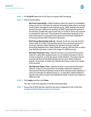 Page 139Multicast
Configuring MLD Snooping
Cisco Small Business SG200 Series 8-port Smart Switch 139
8
 
STEP  4For VLAN ID, select the VLAN that is to support MLD snooping.
STEP  5Enter the parameters:
•MLD Fast Leave Mode—Select Enable to allow the switch to immediately 
remove a port (or LAG) from its multicast forwarding table when it receives 
an MLD leave message for that multicast group. When enabled, the switch 
removes the port without first sending out MAC-based general queries to 
the interface....