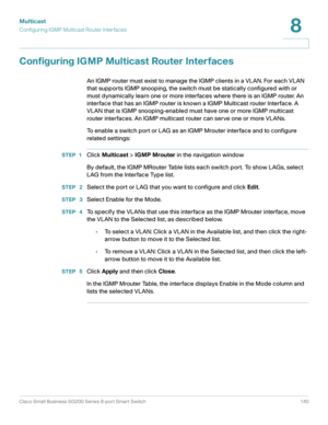 Page 140Multicast
Configuring IGMP Multicast Router Interfaces
Cisco Small Business SG200 Series 8-port Smart Switch 140
8
 
Configuring IGMP Multicast Router Interfaces
An IGMP router must exist to manage the IGMP clients in a VLAN. For each VLAN 
that supports IGMP snooping, the switch must be statically configured with or 
must dynamically learn one or more interfaces where there is an IGMP router. An 
interface that has an IGMP router is known a IGMP Multicast router Interface. A 
VLAN that is IGMP...