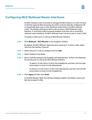 Page 141Multicast
Configuring MLD Multicast Router Interfaces
Cisco Small Business SG200 Series 8-port Smart Switch 141
8
 
Configuring MLD Multicast Router Interfaces
An MLD multicast router must exist to manage the MLD clients in a VLAN. For each 
VLAN that supports MLD snooping, the switch must be statically configured with 
or dynamically learn one or more interfaces where there is an MLD multicast 
router. The interface that has an MLD router is known a MLD Multicast router 
Interface. A VLAN that is MLD...