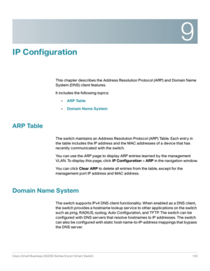 Page 1429
Cisco Small Business SG200 Series 8-port Smart Switch 142
 
IP Configuration
This chapter describes the Address Resolution Protocol (ARP) and Domain Name 
System (DNS) client features. 
It includes the following topics:
•ARP Table
•Domain Name System
ARP Table
The switch maintains an Address Resolution Protocol (ARP) Table. Each entry in 
the table includes the IP address and the MAC addresses of a device that has 
recently communicated with the switch. 
You can use the ARP page to display ARP entries...