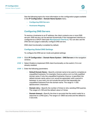 Page 143IP Configuration
Domain Name System
Cisco Small Business SG200 Series 8-port Smart Switch 143
9
 
Se e the following topic s for more information on the configuration pages available 
in the IP Configuration > Domain Name System menu.
•Configuring DNS Servers
•Hostname Mapping
Configuring DNS Servers
To resolve a hostname to an IP address, the client contacts one or more DNS 
servers. DNS servers can be learned dynamically if the management interface is 
configured as a DHCP client (see Management...