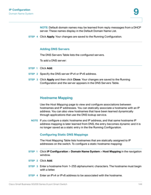 Page 144IP Configuration
Domain Name System
Cisco Small Business SG200 Series 8-port Smart Switch 144
9
 
NOTE: Default domain names may be learned from reply messages from a DHCP 
server. These names display in the Default Domain Name List.
STEP  4Click Apply. Your changes are saved to the Running Configuration.
Adding DNS Servers
The DNS Servers Table lists the configured servers. 
To add a DNS server:
STEP 1Click Add.
STEP  2Specify the DNS server IPv4 or IPv6 address.
STEP  3Click Apply and then click Close....