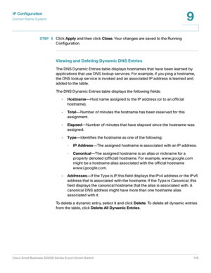 Page 145IP Configuration
Domain Name System
Cisco Small Business SG200 Series 8-port Smart Switch 145
9
 
STEP  5Click Apply and then click Close. Your changes are saved to the Running 
Configuration.
Viewing and Deleting Dynamic DNS Entries
The DNS Dynamic Entries table displays hostnames that have been learned by 
applications that use DNS lookup services. For example, if you ping a hostname, 
the DNS lookup service is invoked and an associated IP address is learned and 
added to the table. 
The DNS Dynamic...