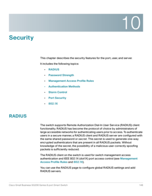 Page 14610
Cisco Small Business SG200 Series 8-port Smart Switch 146
 
Security
This chapter describes the security features for the port, user, and server. 
It includes the following topics:
•RADIUS
•Password Strength
•Management Access Profile Rules
•Authentication Methods
•Storm Control
•Port Security
•802.1X
RADIUS
The switch supports Remote Authorization Dial-In User Service (RADIUS) client 
functionality. RADIUS has become the protocol of choice by administrators of 
large accessible networks for...