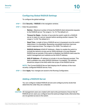 Page 147Security
RADIUS
Cisco Small Business SG200 Series 8-port Smart Switch 147
10
 
Configuring Global RADIUS Settings
To configure the global settings:
STEP 1Click Security > RADIUS in the navigation window.
STEP  2Enter the parameters:
•Retries—Maximum number of times the RADIUS client retransmits requests 
to the RADIUS server. The range is 1 to 10. The default is 3.
•Timeout for Reply—Number of seconds the switch waits for a RADIUS 
server to reply to a server request before sending another request. The...