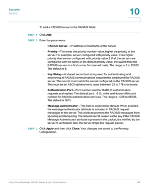 Page 148Security
RADIUS
Cisco Small Business SG200 Series 8-port Smart Switch 148
10
 
To add a RADIUS Server to the RADIUS Table:
STEP 1Click Add
STEP  2Enter the parameters:
•RADIUS Server—IP address or hostname of the server.
•Priority—The lower the priority number value, higher the priority of the 
server. For example, server configured with priority value 1 has higher 
priority than server configured with priority value 2. If all the servers are 
configured with the same or the default priority value, the...