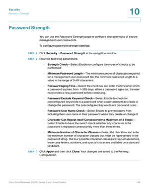 Page 149Security
Password Strength
Cisco Small Business SG200 Series 8-port Smart Switch 149
10
 
Password Strength
You can use the Password Strength page to configure characteristics of secure 
management user passwords. 
To configure password strength settings: 
STEP 1Click Security > Password Strength in the navigation window.
STEP  2Enter the following parameters:
•Strength Check—Select Enable to configure the types of checks to be 
performed:
•Minimum Password Length—The minimum number of characters...