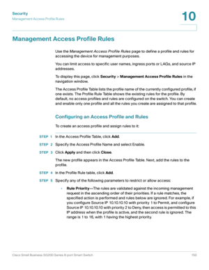 Page 150Security
Management Access Profile Rules
Cisco Small Business SG200 Series 8-port Smart Switch 150
10
 
Management Access Profile Rules
Use the Management Access Profile Rules page to define a profile and rules for 
accessing the device for management purposes.
You can limit access to specific user names, ingress ports or LAGs, and source IP 
addresses.
To display this page, click Security > Management Access Profile Rules in the 
navigation window.
The Access Profile Table lists the profile name of the...